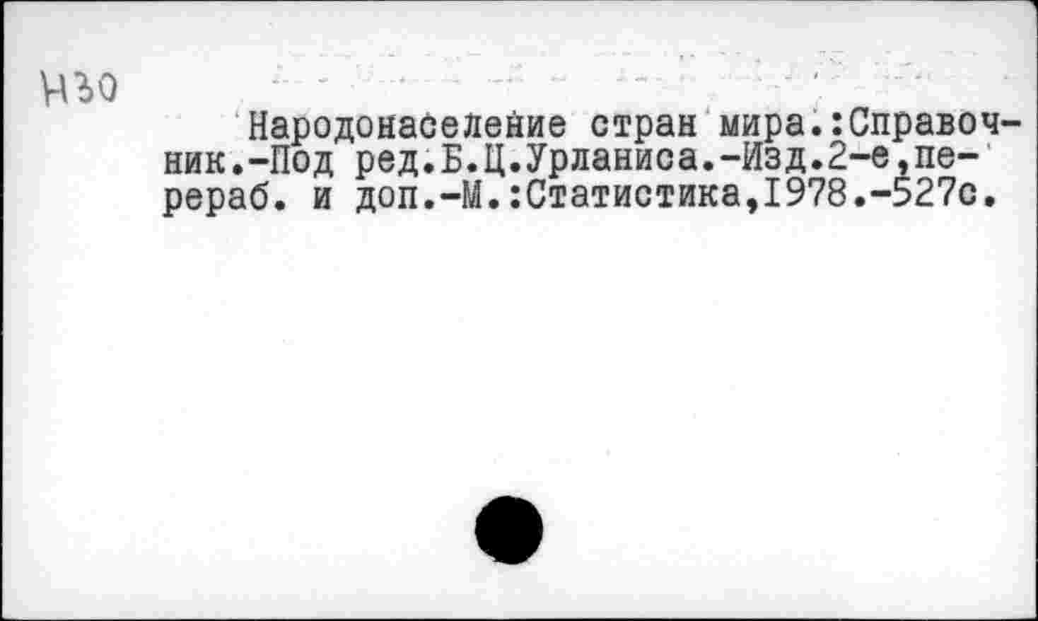 ﻿уво
Народонаселение стран мира.:Справочник.-Под ред.Б.Ц.Урланиса.-Изд.2-е,пе-рераб. и доп.-М.:Статистика,1978.-527с.